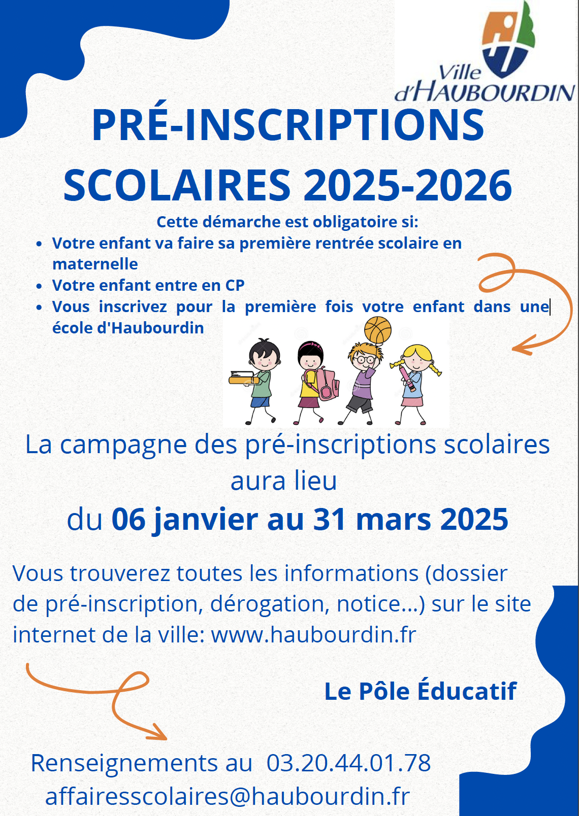 PRÉ-INSCRIPTIONS SCOLAIRES 2025-2026 La campagne des pré-inscriptions scolaires aura lieu du 06 janvier au 31 mars 2025 Le Pôle Éducatif Renseignements au 03.20.44.01.78 affairesscolaires@haubourdin.fr Vous trouverez toutes les informations (dossier de pré-inscription, dérogation, notice...) sur le site internet de la ville: www.haubourdin.fr Cette démarche est obligatoire si: Votre enfant va faire sa première rentrée scolaire en maternelle Votre enfant entre en CP Vous inscrivez pour la première fois votre enfant dans une